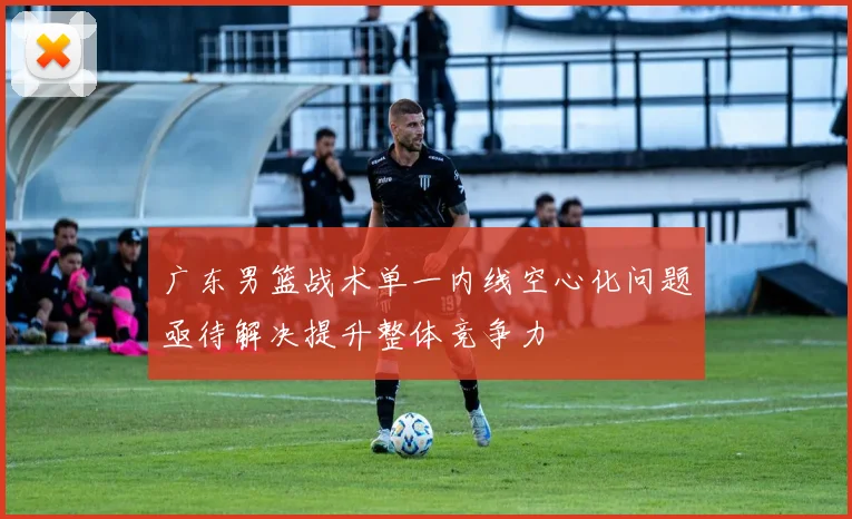 广东男篮战术单一内线空心化问题亟待解决提升整体竞争力