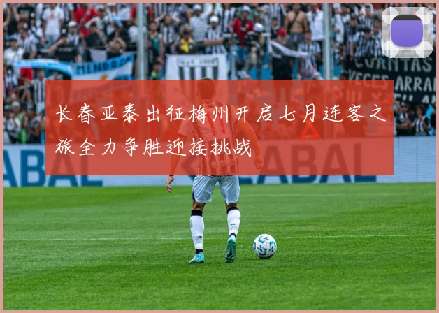 长春亚泰出征梅州开启七月连客之旅全力争胜迎接挑战