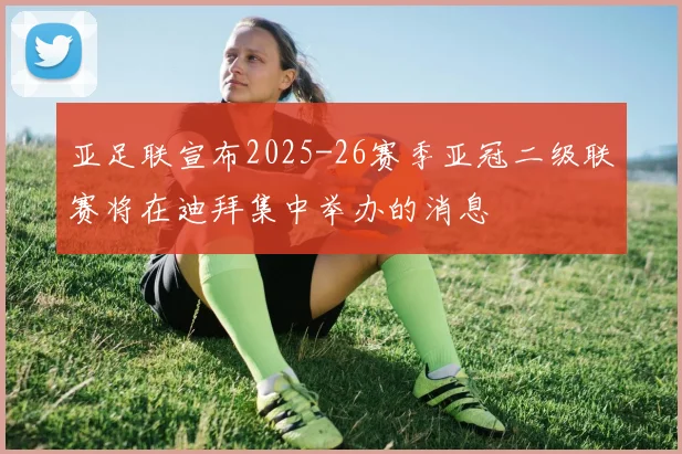 亚足联宣布2025-26赛季亚冠二级联赛将在迪拜集中举办的消息