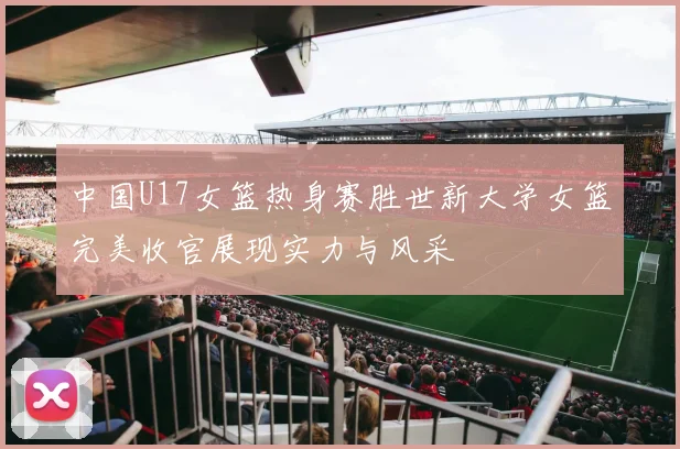 中国U17女篮热身赛胜世新大学女篮完美收官展现实力与风采