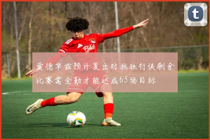 爱德华兹预计复出对抗独行侠剩余比赛需全勤才能达成65场目标