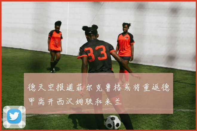 德天空报道菲尔克鲁格或将重返德甲离开西汉姆联和米兰