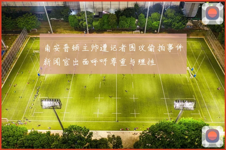 南安普顿主帅遭记者围攻偷拍事件新闻官出面呼吁尊重与理性