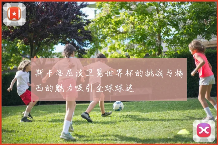 斯卡洛尼谈卫冕世界杯的挑战与梅西的魅力吸引全球球迷