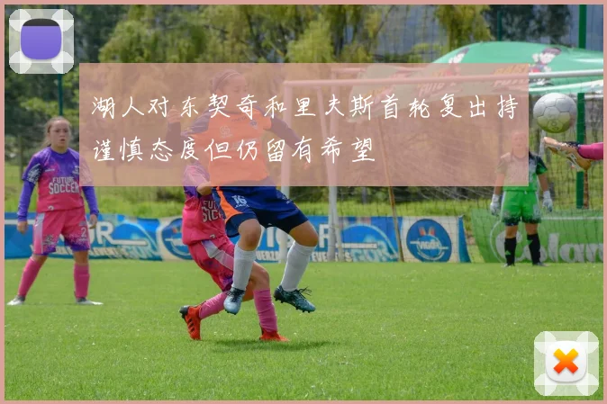 湖人对东契奇和里夫斯首轮复出持谨慎态度但仍留有希望
