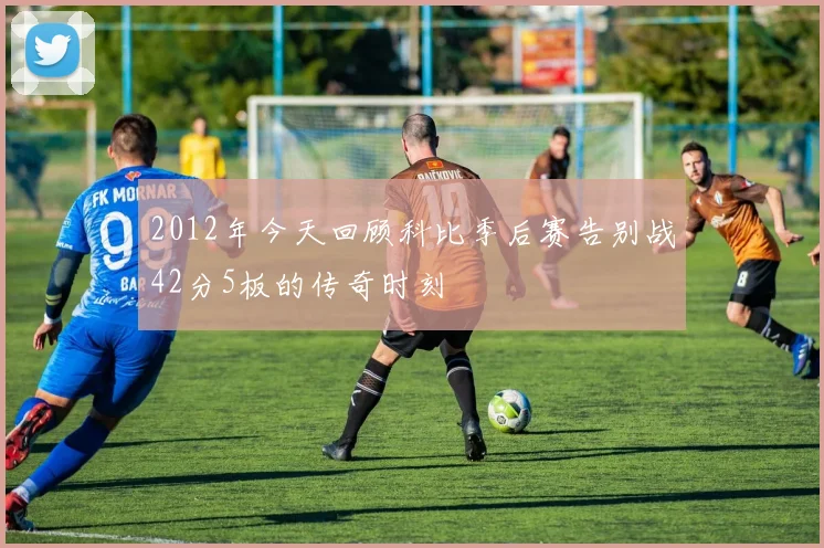 2012年今天回顾科比季后赛告别战42分5板的传奇时刻