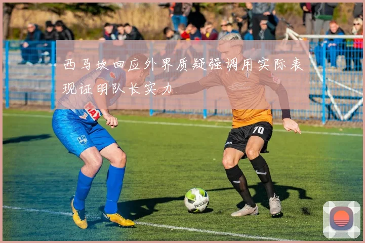 西马坎回应外界质疑强调用实际表现证明队长实力