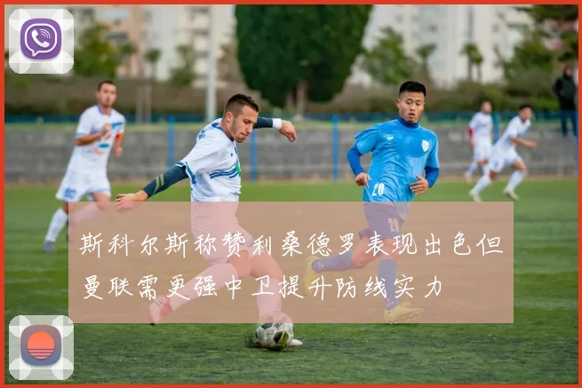 斯科尔斯称赞利桑德罗表现出色但曼联需更强中卫提升防线实力