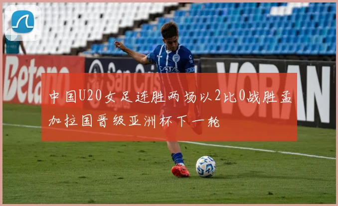 中国U20女足连胜两场以2比0战胜孟加拉国晋级亚洲杯下一轮