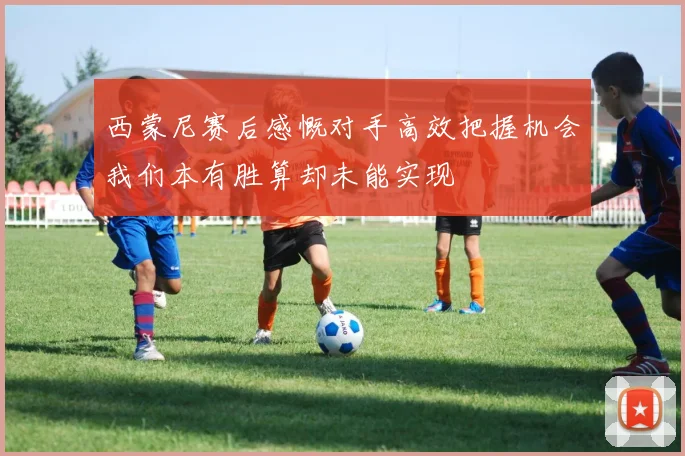 西蒙尼赛后感慨对手高效把握机会我们本有胜算却未能实现