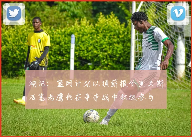 湖记：篮网计划以顶薪报价里夫斯活塞老鹰也在争夺战中积极参与