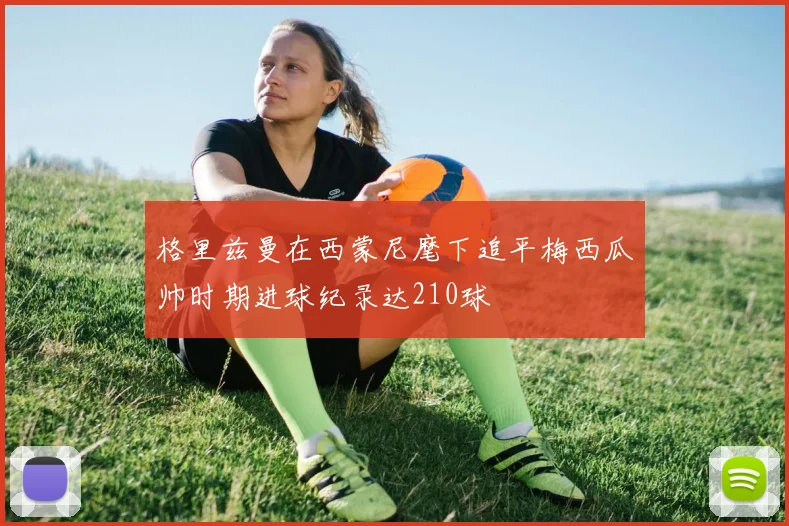 格里兹曼在西蒙尼麾下追平梅西瓜帅时期进球纪录达210球